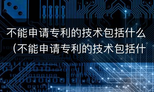 不能申请专利的技术包括什么（不能申请专利的技术包括什么内容）
