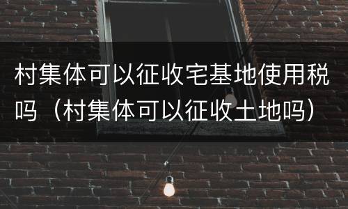 村集体可以征收宅基地使用税吗（村集体可以征收土地吗）