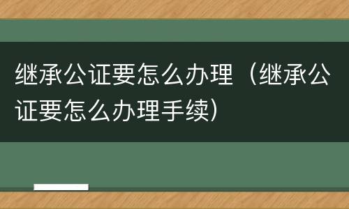 继承公证要怎么办理（继承公证要怎么办理手续）