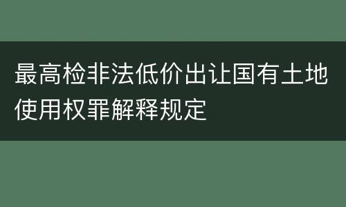 最高检非法低价出让国有土地使用权罪解释规定