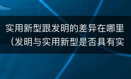 实用新型跟发明的差异在哪里（发明与实用新型是否具有实用性）