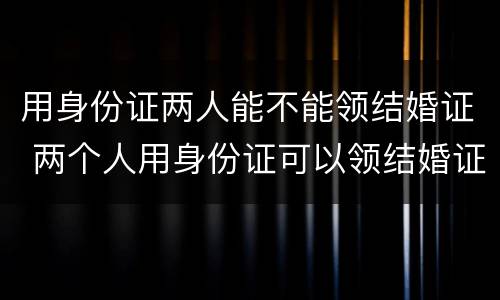 用身份证两人能不能领结婚证 两个人用身份证可以领结婚证吗