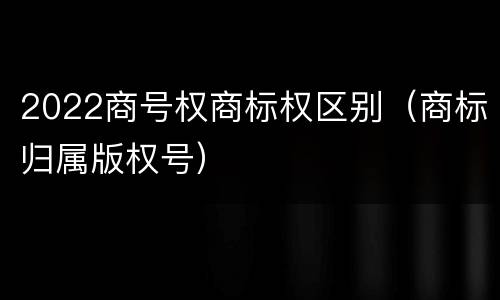 2022商号权商标权区别（商标归属版权号）