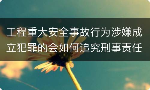 工程重大安全事故行为涉嫌成立犯罪的会如何追究刑事责任