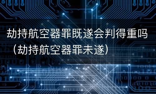 劫持航空器罪既遂会判得重吗（劫持航空器罪未遂）