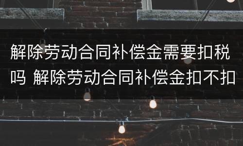解除劳动合同补偿金需要扣税吗 解除劳动合同补偿金扣不扣税