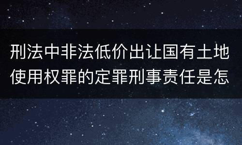 刑法中非法低价出让国有土地使用权罪的定罪刑事责任是怎样的