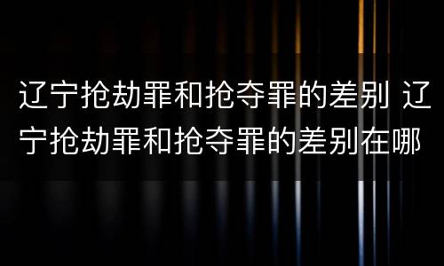 辽宁抢劫罪和抢夺罪的差别 辽宁抢劫罪和抢夺罪的差别在哪