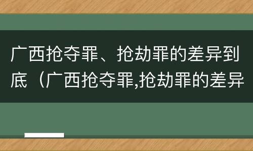 广西抢夺罪、抢劫罪的差异到底（广西抢夺罪,抢劫罪的差异到底有多大）