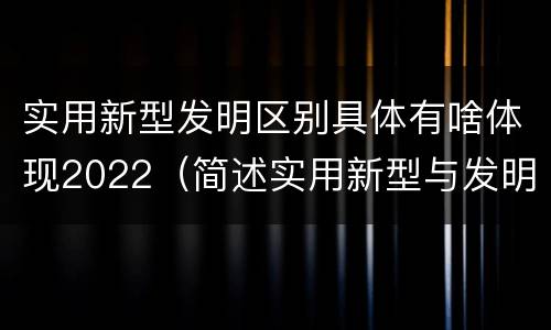 实用新型发明区别具体有啥体现2022（简述实用新型与发明的关系?）
