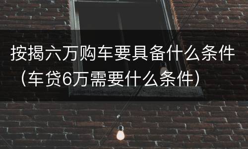 按揭六万购车要具备什么条件（车贷6万需要什么条件）