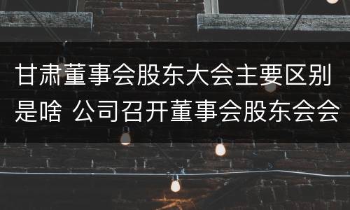 甘肃董事会股东大会主要区别是啥 公司召开董事会股东会会议