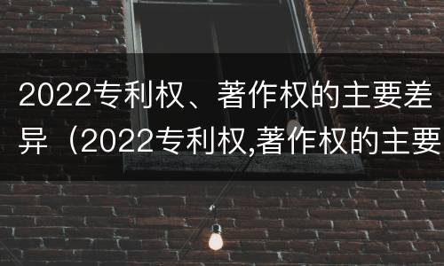 2022专利权、著作权的主要差异（2022专利权,著作权的主要差异是什么）