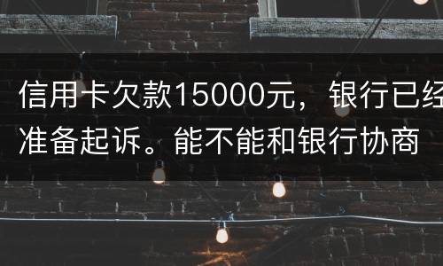信用卡欠款15000元，银行已经准备起诉。能不能和银行协商还款