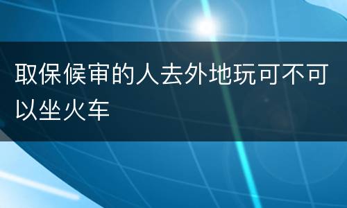 取保候审的人去外地玩可不可以坐火车