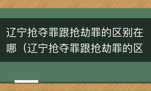 辽宁抢夺罪跟抢劫罪的区别在哪（辽宁抢夺罪跟抢劫罪的区别在哪儿）