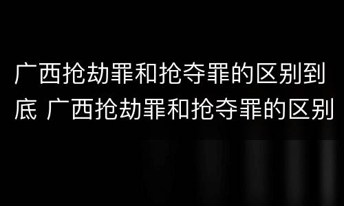 广西抢劫罪和抢夺罪的区别到底 广西抢劫罪和抢夺罪的区别到底判几年