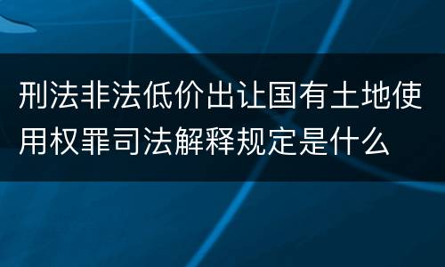 刑法非法低价出让国有土地使用权罪司法解释规定是什么