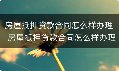 房屋抵押贷款合同怎么样办理 房屋抵押贷款合同怎么样办理的