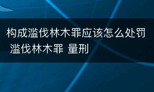 构成滥伐林木罪应该怎么处罚 滥伐林木罪 量刑