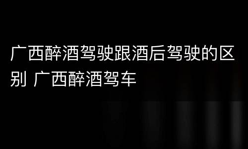 广西醉酒驾驶跟酒后驾驶的区别 广西醉酒驾车
