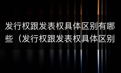 发行权跟发表权具体区别有哪些（发行权跟发表权具体区别有哪些呢）