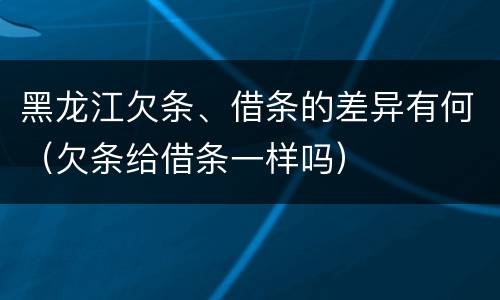 黑龙江欠条、借条的差异有何（欠条给借条一样吗）