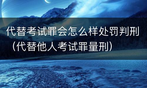 代替考试罪会怎么样处罚判刑（代替他人考试罪量刑）