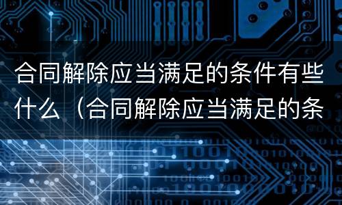 合同解除应当满足的条件有些什么（合同解除应当满足的条件有些什么内容）