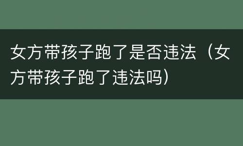 女方带孩子跑了是否违法（女方带孩子跑了违法吗）