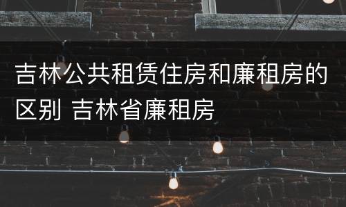 吉林公共租赁住房和廉租房的区别 吉林省廉租房