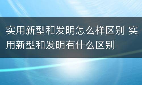 实用新型和发明怎么样区别 实用新型和发明有什么区别