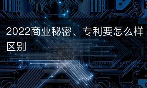2022商业秘密、专利要怎么样区别