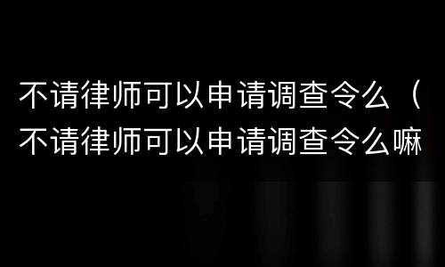 不请律师可以申请调查令么（不请律师可以申请调查令么嘛）