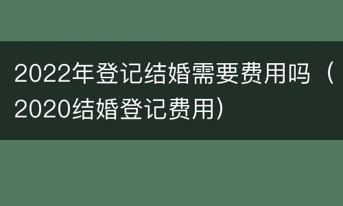2022年登记结婚需要费用吗（2020结婚登记费用）
