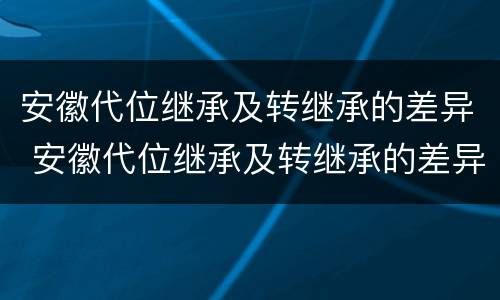 安徽代位继承及转继承的差异 安徽代位继承及转继承的差异分析