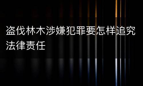 盗伐林木涉嫌犯罪要怎样追究法律责任