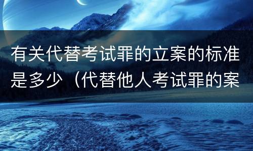 有关代替考试罪的立案的标准是多少（代替他人考试罪的案例分析）
