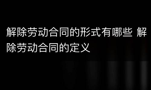 解除劳动合同的形式有哪些 解除劳动合同的定义
