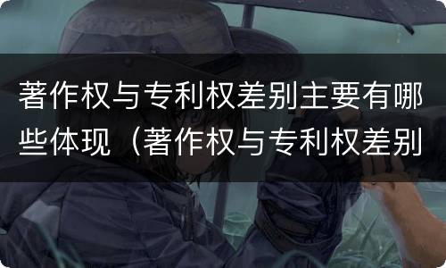 著作权与专利权差别主要有哪些体现（著作权与专利权差别主要有哪些体现）