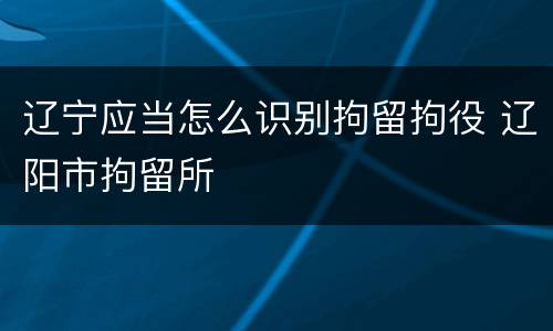 辽宁应当怎么识别拘留拘役 辽阳市拘留所