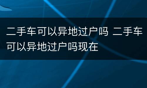 二手车可以异地过户吗 二手车可以异地过户吗现在