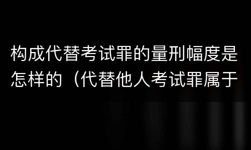 构成代替考试罪的量刑幅度是怎样的（代替他人考试罪属于什么类犯罪）