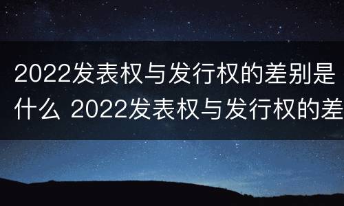 2022发表权与发行权的差别是什么 2022发表权与发行权的差别是什么意思