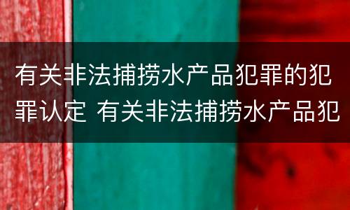 有关非法捕捞水产品犯罪的犯罪认定 有关非法捕捞水产品犯罪的犯罪认定依据