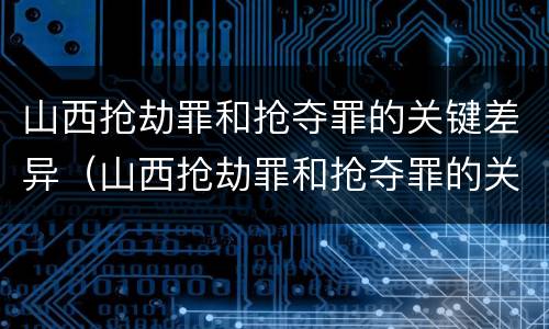 山西抢劫罪和抢夺罪的关键差异（山西抢劫罪和抢夺罪的关键差异在于）