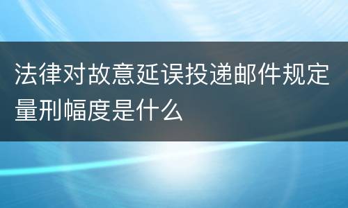 法律对故意延误投递邮件规定量刑幅度是什么
