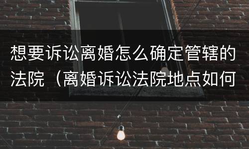 想要诉讼离婚怎么确定管辖的法院（离婚诉讼法院地点如何定）