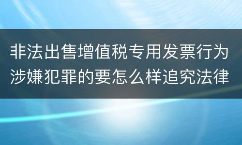 非法出售增值税专用发票行为涉嫌犯罪的要怎么样追究法律责任