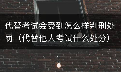 代替考试会受到怎么样判刑处罚（代替他人考试什么处分）